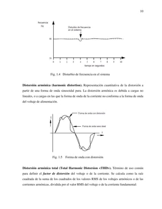 10
Fig. 1.4 Disturbio de frecuencia en el sistema
Distorsión armónica (harmonic distortion). Representación cuantitativa de la distorsión a
partir de una forma de onda sinusoidal pura. La distorsión armónica es debida a cargas no
lineales, o a cargas en las que la forma de onda de la corriente no conforma a la forma de onda
del voltaje de alimentación.
Fig. 1.5 Forma de onda con distorsión
Distorsión armónica total (Total Harmonic Distorsion <THD>). Término de uso común
para definir el factor de distorsión del voltaje o de la corriente. Se calcula como la raíz
cuadrada de la suma de los cuadrados de los valores RMS de los voltajes armónicos o de las
corrientes armónicas, dividida por el valor RMS del voltaje o de la corriente fundamental:
 