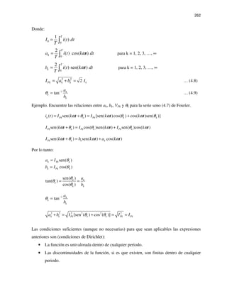 262
Donde:
0 0
1
( )
T
I i t dt
T
= ∫
0
2
( ) cos( )
T
ka i t k t dt
T
ω= ∫ para k = 1, 2, 3, …, ∞
0
2
( ) sen( )
T
kb i t k t dt
T
ω= ∫ para k = 1, 2, 3, …, ∞
2 2
2 kPk k k II a b == + … (4.8)
1
tan k
k
k
a
b
θ −
= … (4.9)
Ejemplo. Encuentre las relaciones entre ak, bk, VPk y θk para la serie seno (4.7) de Fourier.
( ) sen( ) [sen( )cos( ) cos( )sen( )]k Pk k Pk k ki t I k t I k t k tω θ ω θ ω θ= + = +
sen( ) cos( )sen( ) sen( )cos( )Pk k Pk k Pk kI k t I k t I k tω θ θ ω θ ω+ = +
sen( ) sen( ) cos( )Pk k k kI k t b k t a k tω θ ω ω+ = +
Por lo tanto:
sen( )
cos( )
k Pk k
k Pk k
a I
b I
θ
θ
=
=
sen( )
tan( )
cos( )
k k
k
k k
a
b
θ
θ
θ
= =
1
tan k
k
k
a
b
θ −
=
2 2 2 2 2 2
[sen ( ) cos ( )]k k Pk k k Pk Pka b I I Iθ θ+ = + = =
Las condiciones suficientes (aunque no necesarias) para que sean aplicables las expresiones
anteriores son (condiciones de Dirichlet):
• La función es univalorada dentro de cualquier periodo.
• Las discontinuidades de la función, si es que existen, son finitas dentro de cualquier
periodo.
 