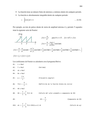 263
• La función tiene un número finito de máximos y mínimos dentro de cualquier periodo.
• La función es absolutamente integrable dentro de cualquier periodo:
o
0
( )
T
v t dt < ∞∫ … (4.10)
Por ejemplo, un tren de pulsos diente de sierra de amplitud máxima A y periodo T segundos
tiene la siguiente serie de Fourier:
( ) para 0 ; ( ) ( )
A
f t t t T f t kT f t
T
= < < + =
1
1
( ) sen( )
2 k
A A
f t k t
k
ω
π
∞
=
= − ∑
1 1 1 1 1
( ) sen( ) sen(2 ) sen(3 ) sen(4 ) sen(5 ) sen(6 ) ...
2 2 3 4 5 6
A A A
f t t t t t t tω ω ω ω ω ω
π π
 
= − − + + + + + 
 
0 1( ) ( ) ( )Af t f f t f t= + +
Los coeficientes de Fourier se calcularon con el programa Derive:
#1: t Real
#2: T Real (Periodo)
#3: ak Real
#4: bk Real
2 π
#5: ω  (Frecuencia angular)
T
A
#6: f(t)  t (Definición de la función diente de sierra)
T
#7: V0 Real
1 T
#8: V0  ∫ f(t) dt (Cálculo del valor promedio o componente de CD)
T 0
A
#9: V0  (Componente de CD)
2
2 T
#10: ak  ∫ f(t) COS(k ω t) dt (Cálculo de ak)
T 0
 