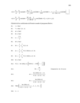 265
2 1 1 1
( ) sen( ) cos(2 ) cos(4 ) ... cos( )
2 1 3 3 5 ( 1)( 1)
m m m
k par
V V V
v t t t t k t
k k
ω ω ω ω
π π =
  
= + − + + + 
• • − +  
0 12
1
2 1
( ) sen( ) cos(2 ) ( ) ( )
2 4 1
m m m
A
k
V V V
v t t k t V v t v t
k
ω ω
π π
∞
=
= + − = + +
−
∑
Cálculo de los coeficientes de Fourier usando el programa Derive.
#1: t Real
#2: T Real [0, ∞)
#3: ak Real
#4: bk Real
2 π
#5: ω 
T
#6: V0 Real
1 T
#7: V0  ∫ f(t) dt
T 0
2 T
#8: ak  ∫ f(t) COS(k ω t) dt
T 0
2 T
#9: bk  ∫ f(t) SIN(k ω t) dt
T 0
#10: Vm Real
  T 
#11: f(t) Vm SIN(ω t) STEP(t) - STEPt - 
  2 
Vm
#12: V0  (Componente de directa)
π
Vm (COS(π k) + 1)
#13: ak 
π (k + 1) (1 - k)
Vm SIN(π k)
#15: bk 
π (k + 1) (1 - k)
 Vm SIN(π k) 
#16: TABLE, k, 1, 25, 1
 π (k + 1) (1 - k) 
#18: k 1
 
