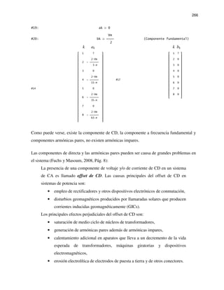 266
#19: ak 0
Vm
#20: bk  (Componente fundamental)
2
k ak k bk
 1 ? 
 
 2 Vm 
 2 -  
 3 π 
 
 3 0 
 
 2 Vm 
 4 -  
 15 π 
 
#14  5 0 
 
 2 Vm 
 6 -  
 35 π 
 
 7 0 
 
 2 Vm 
 8 -  
 63 π 
 
 1 ? 
 
 2 0 
 
 3 0 
 
 4 0 
 
 5 0 
#17  
 6 0 
 
 7 0 
 
 8 0 
 
Como puede verse, existe la componente de CD, la componente a frecuencia fundamental y
componentes armónicas pares, no existen armónicas impares.
Las componentes de directa y las armónicas pares pueden ser causa de grandes problemas en
el sistema (Fuchs y Masoum, 2008, Pág. 8):
La presencia de una componente de voltaje y/o de corriente de CD en un sistema
de CA es llamado offset de CD. Las causas principales del offset de CD en
sistemas de potencia son:
• empleo de rectificadores y otros dispositivos electrónicos de conmutación,
• disturbios geomagnéticos producidos por llamaradas solares que producen
corrientes inducidas geomagnéticamente (GICs).
Los principales efectos perjudiciales del offset de CD son:
• saturación de medio ciclo de núcleos de transformadores,
• generación de armónicas pares además de armónicas impares,
• calentamiento adicional en aparatos que lleva a un decremento de la vida
esperada de transformadores, máquinas giratorias y dispositivos
electromagnéticos,
• erosión electrolítica de electrodos de puesta a tierra y de otros conectores.
 