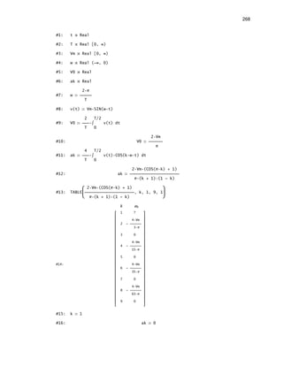 268
#1: t Real
#2: T Real [0, ∞)
#3: Vm Real [0, ∞)
#4: w Real (-∞, 0)
#5: V0 Real
#6: ak Real
2 π
#7: w 
T
#8: v(t) Vm SIN(w t)
2 T/2
#9: V0  ∫ v(t) dt
T 0
2 Vm
#10: V0 
π
4 T/2
#11: ak  ∫ v(t) COS(k w t) dt
T 0
2 Vm (COS(π k) + 1)
#12: ak 
π (k + 1) (1 - k)
 2 Vm (COS(π k) + 1) 
#13: TABLE, k, 1, 9, 1
 π (k + 1) (1 - k) 
k ak
 1 ? 
 
 4 Vm 
 2 -  
 3 π 
 
 3 0 
 
 4 Vm 
 4 -  
 15 π 
 
 5 0 
 
#14:  4 Vm 
 6 -  
 35 π 
 
 7 0 
 
 4 Vm 
 8 -  
 63 π 
 
 9 0 
 
#15: k 1
#16: ak 0
 