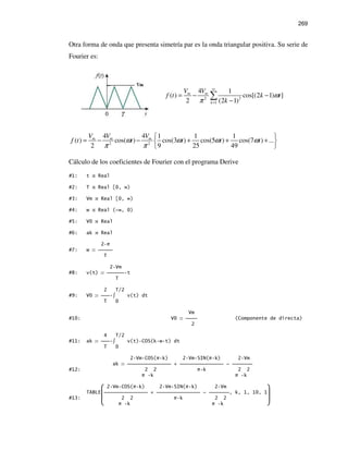 269
Otra forma de onda que presenta simetría par es la onda triangular positiva. Su serie de
Fourier es:
2 2
1
4 1
( ) cos[(2 1) ]
2 (2 1)
m m
k
V V
f t k t
k
ω
π
∞
=
= − −
−
∑
2 2
4 4 1 1 1
( ) cos( ) cos(3 ) cos(5 ) cos(7 ) ...
2 9 25 49
m m mV V V
f t t t t tω ω ω ω
π π
 
= − − + + + 
 
Cálculo de los coeficientes de Fourier con el programa Derive
#1: t Real
#2: T Real [0, ∞)
#3: Vm Real [0, ∞)
#4: w Real (-∞, 0)
#5: V0 Real
#6: ak Real
2 π
#7: w 
T
2 Vm
#8: v(t)  t
T
2 T/2
#9: V0  ∫ v(t) dt
T 0
Vm
#10: V0  (Componente de directa)
2
4 T/2
#11: ak  ∫ v(t) COS(k w t) dt
T 0
2 Vm COS(π k) 2 Vm SIN(π k) 2 Vm
ak  +  - 
#12: 2 2 π k 2 2
π k π k
 2 Vm COS(π k) 2 Vm SIN(π k) 2 Vm 
TABLE +  - , k, 1, 10, 1
#13:  2 2 π k 2 2 
 π k π k 
 