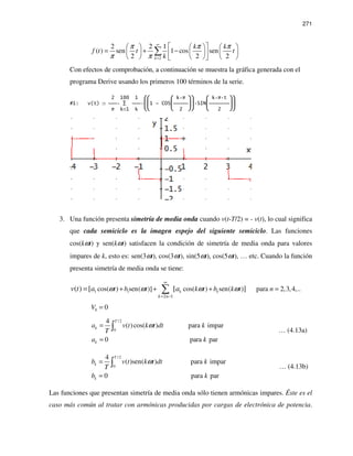 271
2
2 2 1
( ) sen 1 cos sen
2 2 2k
k k
f t t t
k
π π π
π π
∞
=
      
= + −      
      
∑
Con efectos de comprobación, a continuación se muestra la gráfica generada con el
programa Derive usando los primeros 100 términos de la serie.
2 100 1   k π   k π t 
#1: v(t)  ∑  1 - COS SIN
π k=1 k   2   2 
3. Una función presenta simetría de media onda cuando v(t-T/2) = - v(t), lo cual significa
que cada semiciclo es la imagen espejo del siguiente semiciclo. Las funciones
cos(kωt) y sen(kωt) satisfacen la condición de simetría de media onda para valores
impares de k, esto es: sen(3ωt), cos(3ωt), sin(5ωt), cos(5ωt), … etc. Cuando la función
presenta simetría de media onda se tiene:
1 1
2 1
cos( ) sen( )] cos( ) sen( ) para 2,3,4,..( ) [ [ ]k k
k n
t b t k t b k t nv t a aω ω ω ω
∞
= −
+ + + == ∑
0 0V =
/ 2
0
4
( )cos( ) para impar
0 para par
T
k
k
a v t k t dt k
T
a k
ω=
=
∫ … (4.13a)
/ 2
0
4
( )sen( ) para impar
0 para par
T
k
k
b v t k t dt k
T
b k
ω=
=
∫ … (4.13b)
Las funciones que presentan simetría de media onda sólo tienen armónicas impares. Éste es el
caso más común al tratar con armónicas producidas por cargas de electrónica de potencia.
 