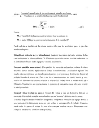11
Suma de los cuadrados de las amplitudes de todas las armónicas
100%
Cuadrado de la amplitud de la componente fundamental
THD = •
max
2
1
1
100%
h
h
h
M
THD
M
>
•=
∑
… (1.1)
Donde:
hM = Valor RMS de la componente armónica h de la cantidad M.
1M = Valor RMS de la componente fundamental de la cantidad M
Puede calcularse también de la misma manera sólo para las armónicas pares o para las
armónicas impares.
Disturbio de potencia (power disturbance). Cualquier desviación del valor nominal de las
características de la alimentación de CA. Un evento que resulta en una reacción indeseable en
el ambiente eléctrico o en los equipos y sistemas electrónicos.
Dropout (pérdida momentánea). Una pérdida de operación del equipo (señales de datos
discretos) debido a ruido, depresiones de voltaje o interrupciones. Los circuitos digitales son
mucho más susceptibles a ser alterados por disturbios en el sistema de distribución durante el
periodo llamado de transición. Éste es un breve momento entre un estado binario y otro,
cuando los elementos del circuito no están ni en el estado “cierto” ni en el estado “falso” (1 ó
0 binario). Un disturbio que ocurra durante el momento de transición, puede reforzar o invertir
la señal pretendida.
Dropout voltage (voltaje de paso al reposo). El voltaje al cual un dispositivo falla en su
operación. Este voltaje no debe ser confundido con un “dropout” definido anteriormente.
El voltaje de paso al reposo se refiere a la pérdida completa de operación del equipo debido a
un evento descrito típicamente como un bajo voltaje o una depresión de voltaje. El equipo
puede dejar de operar al voltaje de paso al reposo por muchas razones. Típicamente este
voltaje se refiere a una condición de bajo voltaje.
 