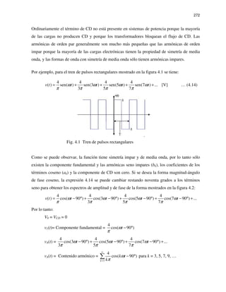 272
Ordinariamente el término de CD no está presente en sistemas de potencia porque la mayoría
de las cargas no producen CD y porque los transformadores bloquean el flujo de CD. Las
armónicas de orden par generalmente son mucho más pequeñas que las armónicas de orden
impar porque la mayoría de las cargas electrónicas tienen la propiedad de simetría de media
onda, y las formas de onda con simetría de media onda sólo tienen armónicas impares.
Por ejemplo, para el tren de pulsos rectangulares mostrado en la figura 4.1 se tiene:
4 4 4 4
( ) sen( ) sen(3 ) sen(5 ) sen(7 ) ...
3 5 7
v t t t t tω ω ω ω
π π π π
= + + + + [V] … (4.14)
Fig. 4.1 Tren de pulsos rectangulares
Como se puede observar, la función tiene simetría impar y de media onda, por lo tanto sólo
existen la componente fundamental y las armónicas seno impares (bk), los coeficientes de los
términos coseno (ak) y la componente de CD son cero. Si se desea la forma magnitud-ángulo
de fase coseno, la expresión 4.14 se puede cambiar restando noventa grados a los términos
seno para obtener los espectros de amplitud y de fase de la forma mostrados en la figura 4.2:
4 4 4 4
( ) cos( 90 ) cos(3 90 ) cos(5 90 ) cos(7 90 ) ...
3 5 7
v t t t t tω ω ω ω
π π π π
= − ° + − ° + − ° + − ° +
Por lo tanto:
V0 = VCD = 0
v1(t)= Componente fundamental =
4
cos( 90 )tω
π
− °
vA(t) =
4 4 4
cos(3 90 ) cos(5 90 ) cos(7 90 ) ...
3 5 7
t t tω ω ω
π π π
− ° + − ° + − ° +
vA(t) = Contenido armónico =
3
4
cos( 90 )
k
k t
k
ω
π
∞
=
− °∑ para k = 3, 5, 7, 9, …
 