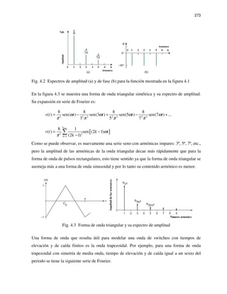 273
Fig. 4.2 Espectros de amplitud (a) y de fase (b) para la función mostrada en la figura 4.1
En la figura 4.3 se muestra una forma de onda triangular simétrica y su espectro de amplitud.
Su expansión en serie de Fourier es:
2 2 2 2 2 2 2
8 8 8 8
( ) sen( ) sen(3 ) sen(5 ) sen(7 ) ...
3 5 7
v t t t t tω ω ω ω
π π π π
= − + − +
[ ]
max
2 2
1
8 1
( ) sen (2 1)
(2 1)
k
k
v t k t
k
ω
π =
= −
−
∑
Como se puede observar, es nuevamente una serie seno con armónicas impares: 3ª, 5ª, 7ª, etc.,
pero la amplitud de las armónicas de la onda triangular decae más rápidamente que para la
forma de onda de pulsos rectangulares, esto tiene sentido ya que la forma de onda triangular se
asemeja más a una forma de onda sinusoidal y por lo tanto su contenido armónico es menor.
Fig. 4.3 Forma de onda triangular y su espectro de amplitud
Una forma de onda que resulta útil para modelar una onda de switcheo con tiempos de
elevación y de caída finitos es la onda trapezoidal. Por ejemplo, para una forma de onda
trapezoidal con simetría de media onda, tiempo de elevación y de caída igual a un sexto del
periodo se tiene la siguiente serie de Fourier.
 