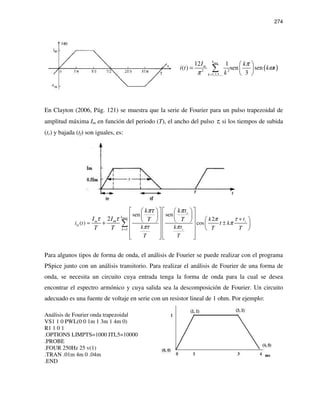 274
( )
max
2 2
1,3,5,...
12 1
( ) sen sen
3
k
m
k
I k
i t k t
k
π
ω
π =
 
=  
 
∑
En Clayton (2006, Pág. 121) se muestra que la serie de Fourier para un pulso trapezoidal de
amplitud máxima Im en función del periodo (T), el ancho del pulso τ, si los tiempos de subida
(tr) y bajada (tf) son iguales, es:
max
1
sensen
2
( ) cos
2 r
D
r
r
k
m
k
m tk
i t k
k k t T T
T T
k tk
I I TT
t
T T
τπ
π
πτ π
ππτ
τ τ
=
+
= ±
     
          +     
   
     
∑
Para algunos tipos de forma de onda, el análisis de Fourier se puede realizar con el programa
PSpice junto con un análisis transitorio. Para realizar el análisis de Fourier de una forma de
onda, se necesita un circuito cuya entrada tenga la forma de onda para la cual se desea
encontrar el espectro armónico y cuya salida sea la descomposición de Fourier. Un circuito
adecuado es una fuente de voltaje en serie con un resistor lineal de 1 ohm. Por ejemplo:
Análisis de Fourier onda trapezoidal
VS1 1 0 PWL(0 0 1m 1 3m 1 4m 0)
R1 1 0 1
.OPTIONS LIMPTS=1000 ITL5=10000
.PROBE
.FOUR 250Hz 25 v(1)
.TRAN .01m 4m 0 .04m
.END
 