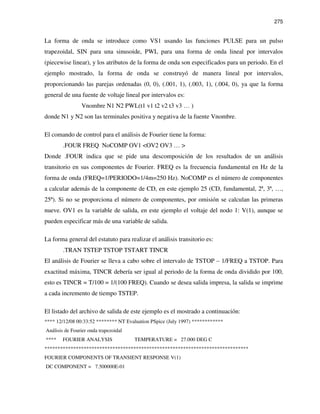 275
La forma de onda se introduce como VS1 usando las funciones PULSE para un pulso
trapezoidal, SIN para una sinusoide, PWL para una forma de onda lineal por intervalos
(piecewise linear), y los atributos de la forma de onda son especificados para un periodo. En el
ejemplo mostrado, la forma de onda se construyó de manera lineal por intervalos,
proporcionando las parejas ordenadas (0, 0), (.001, 1), (.003, 1), (.004, 0), ya que la forma
general de una fuente de voltaje lineal por intervalos es:
Vnombre N1 N2 PWL(t1 v1 t2 v2 t3 v3 … )
donde N1 y N2 son las terminales positiva y negativa de la fuente Vnombre.
El comando de control para el análisis de Fourier tiene la forma:
.FOUR FREQ NoCOMP OV1 <OV2 OV3 … >
Donde .FOUR indica que se pide una descomposición de los resultados de un análisis
transitorio en sus componentes de Fourier. FREQ es la frecuencia fundamental en Hz de la
forma de onda (FREQ=1/PERIODO=1/4m=250 Hz). NoCOMP es el número de componentes
a calcular además de la componente de CD, en este ejemplo 25 (CD, fundamental, 2ª, 3ª, …,
25ª). Si no se proporciona el número de componentes, por omisión se calculan las primeras
nueve. OV1 es la variable de salida, en este ejemplo el voltaje del nodo 1: V(1), aunque se
pueden especificar más de una variable de salida.
La forma general del estatuto para realizar el análisis transitorio es:
.TRAN TSTEP TSTOP TSTART TINCR
El análisis de Fourier se lleva a cabo sobre el intervalo de TSTOP – 1/FREQ a TSTOP. Para
exactitud máxima, TINCR debería ser igual al periodo de la forma de onda dividido por 100,
esto es TINCR = T/100 = 1/(100 FREQ). Cuando se desea salida impresa, la salida se imprime
a cada incremento de tiempo TSTEP.
El listado del archivo de salida de este ejemplo es el mostrado a continuación:
**** 12/12/08 00:33:52 ******** NT Evaluation PSpice (July 1997) ************
Análisis de Fourier onda trapezoidal
**** FOURIER ANALYSIS TEMPERATURE = 27.000 DEG C
******************************************************************************
FOURIER COMPONENTS OF TRANSIENT RESPONSE V(1)
DC COMPONENT = 7.500000E-01
 