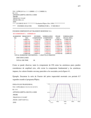277
VS1 1 0 PWL(0 0 1u 1 1 1 1.000001 -1 2 -1 2.000001 0)
R1 1 0 1
.OPTIONS LIMPTS=1000 ITL5=10000
.PROBE
.TRAN 0.01 2 0 0.02
.FOUR 0.5Hz v(1)
.END
**** 12/12/08 02:38:55 *********** Evaluation PSpice (Nov 1999) **************
**** FOURIER ANALYSIS TEMPERATURE = 27.000 DEG C
*****************************************************************************
FOURIER COMPONENTS OF TRANSIENT RESPONSE V(1)
DC COMPONENT = 5.000000E-03
HARMONIC FREQUENCY FOURIER NORMALIZED PHASE NORMALIZED
NO (HZ) COMPONENT COMPONENT (DEG) PHASE (DEG)
1 5.000E-01 1.273E+00 1.000E+00 -4.500E-01 0.000E+00
2 1.000E+00 1.000E-02 7.854E-03 9.000E+01 9.090E+01
3 1.500E+00 4.242E-01 3.332E-01 -1.351E+00 -6.666E-04
4 2.000E+00 1.000E-02 7.854E-03 9.000E+01 9.180E+01
5 2.500E+00 2.543E-01 1.998E-01 -2.253E+00 -3.336E-03
6 3.000E+00 1.000E-02 7.854E-03 9.000E+01 9.270E+01
7 3.500E+00 1.814E-01 1.425E-01 -3.160E+00 -9.356E-03
8 4.000E+00 1.000E-02 7.854E-03 9.000E+01 9.360E+01
9 4.500E+00 1.409E-01 1.107E-01 -4.070E+00 -2.009E-02
TOTAL HARMONIC DISTORTION = 4.286257E+01 PERCENT
JOB CONCLUDED
TOTAL JOB TIME .06
Como se puede observar, tanto la componente de CD como las armónicas pares pueden
considerarse de amplitud cero, sólo existe la componente fundamental y las armónicas
impares, los valores listados son muy parecidos a los asociados con la figura 4.1.
Ejemplo. Encontrar la serie de Fourier del pulso trapezoidal mostrado con periodo 0.7
segundos usando el programa PSpice.
ONDA PULSO TRAPEZOIDAL
VS1 1 0 PULSE(0.2 1 0.1 0.1 0.1 0.3 0.7)
R1 1 0 1
.OPTIONS LIMPTS=1000 ITL5=10000
.PROBE
.TRAN 0.01 0.7 0 0.007
.FOUR 1.428571429 V(1)
.END
 