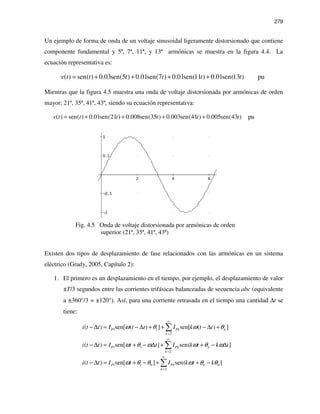 279
Un ejemplo de forma de onda de un voltaje sinusoidal ligeramente distorsionado que contiene
componente fundamental y 5ª, 7ª, 11ª, y 13ª armónicas se muestra en la figura 4.4. La
ecuación representativa es:
( ) sen( ) 0.03sen(5 ) 0.01sen(7 ) 0.01sen(11 ) 0.01sen(13 ) puv t t t t t t= + + + +
Mientras que la figura 4.5 muestra una onda de voltaje distorsionada por armónicas de orden
mayor: 21ª, 35ª, 41ª, 43ª, siendo su ecuación representativa:
( ) sen( ) 0.01sen(21 ) 0.008sen(35 ) 0.003sen(41 ) 0.005sen(43 ) puv t t t t t t= + + + +
Fig. 4.5 Onda de voltaje distorsionada por armónicas de orden
superior (21ª, 35ª, 41ª, 43ª)
Existen dos tipos de desplazamiento de fase relacionados con las armónicas en un sistema
eléctrico (Grady, 2005, Capítulo 2):
1. El primero es un desplazamiento en el tiempo, por ejemplo, el desplazamiento de valor
±T/3 segundos entre las corrientes trifásicas balanceadas de secuencia abc (equivalente
a ±360°/3 = ±120°). Así, para una corriente retrasada en el tiempo una cantidad ∆t se
tiene:
1 1
2
( ) sen[ ( ) ] sen[ ( ) ]P Pk k
k
i t t I t t I k t tω θ ω θ
∞
=
− ∆ = − ∆ + + − ∆ +∑
1 1
2
( ) sen[ ] sen( ]P Pk k
k
i t t I t t I k t k tω θ ω ω θ ω
∞
=
− ∆ = + − ∆ + + − ∆∑
1 1 0 0
2
( ) sen[ ] sen( ]P Pk k
k
i t t I t I k t kω θ θ ω θ θ
∞
=
− ∆ = + − + + −∑
 