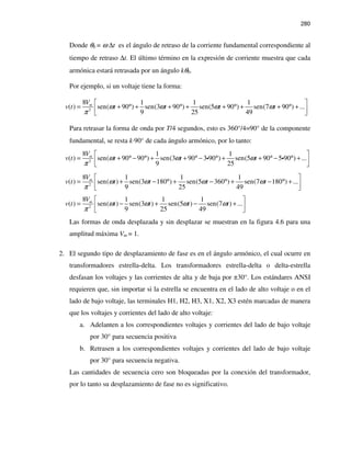 280
Donde θ0 = ω ∆t es el ángulo de retraso de la corriente fundamental correspondiente al
tiempo de retraso ∆t. El último término en la expresión de corriente muestra que cada
armónica estará retrasada por un ángulo kθ0.
Por ejemplo, si un voltaje tiene la forma:
2
8 1 1 1
( ) sen( 90 ) sen(3 90 ) sen(5 90 ) sen(7 90 ) ...
9 25 49
mV
v t t t t tω ω ω ω
π
 
= + ° + + ° + + ° + + ° +  
Para retrasar la forma de onda por T/4 segundos, esto es 360°/4=90° de la componente
fundamental, se resta k⋅90° de cada ángulo armónico, por lo tanto:
2
8 1 1
( ) sen( 90 90 ) sen(3 90 3 90 ) sen(5 90 5 90 ) ...
9 25
mV
v t t t tω ω ω
π
 
= + °− ° + + ° − ° + + ° − ° +  
i i
2
8 1 1 1
( ) sen( ) sen(3 180 ) sen(5 360 ) sen(7 180 ) ...
9 25 49
mV
v t t t t tω ω ω ω
π
 
= + − ° + − ° + − ° +  
2
8 1 1 1
( ) sen( ) sen(3 ) sen(5 ) sen(7 ) ...
9 25 49
mV
v t t t t tω ω ω ω
π
 
= − + − +  
Las formas de onda desplazada y sin desplazar se muestran en la figura 4.6 para una
amplitud máxima Vm = 1.
2. El segundo tipo de desplazamiento de fase es en el ángulo armónico, el cual ocurre en
transformadores estrella-delta. Los transformadores estrella-delta o delta-estrella
desfasan los voltajes y las corrientes de alta y de baja por ±30°. Los estándares ANSI
requieren que, sin importar si la estrella se encuentra en el lado de alto voltaje o en el
lado de bajo voltaje, las terminales H1, H2, H3, X1, X2, X3 estén marcadas de manera
que los voltajes y corrientes del lado de alto voltaje:
a. Adelanten a los correspondientes voltajes y corrientes del lado de bajo voltaje
por 30° para secuencia positiva
b. Retrasen a los correspondientes voltajes y corrientes del lado de bajo voltaje
por 30° para secuencia negativa.
Las cantidades de secuencia cero son bloqueadas por la conexión del transformador,
por lo tanto su desplazamiento de fase no es significativo.
 