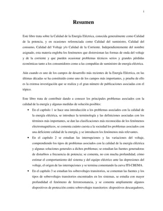 i
Resumen
Este libro trata sobre la Calidad de la Energía Eléctrica, conocida generalmente como Calidad
de la potencia, y en ocasiones referenciada como Calidad del suministro, Calidad del
consumo, Calidad del Voltaje y/o Calidad de la Corriente. Independientemente del nombre
asignado, esta materia engloba los fenómenos que distorsionan las formas de onda del voltaje
y de la corriente y que pueden ocasionar problemas técnicos serios y grandes pérdidas
económicas tanto a los consumidores como a las compañías de suministro de energía eléctrica.
Aún cuando es uno de los campos de desarrollo más recientes de la Energía Eléctrica, en las
últimas décadas se ha constituido como uno de los campos más importantes, y prueba de ello
es la extensa investigación que se realiza y el gran número de publicaciones asociadas con el
tópico.
Este libro trata de contribuir dando a conocer los principales problemas asociados con la
calidad de la energía y algunas medidas de solución posibles:
• En el capítulo 1 se hace una introducción a los problemas asociados con la calidad de
la energía eléctrica, se introduce la terminología y las definiciones asociadas con los
términos más importantes, se dan las clasificaciones más reconocidas de los fenómenos
electromagnéticos, se comenta cuánto cuesta a la sociedad los problemas asociados con
una deficiente calidad de la energía, y se introducen los fenómenos más relevantes.
• En el capítulo 2 se estudian las interrupciones y las variaciones del voltaje,
comprendiendo los tipos de problemas asociados con la calidad de la energía eléctrica
y algunas soluciones generales a dichos problemas; se estudian las fuentes generadoras
de disturbios a frecuencia de potencia; se comenta, no con mucha profundidad, cómo
estimar el comportamiento del sistema y del equipo eléctrico ante las depresiones del
voltaje, el origen de las interrupciones y se termina comentando la curva ITI-CBEMA.
• En el capítulo 3 se estudian los sobrevoltajes transitorios, se comentan las fuentes y los
tipos de sobrevoltajes transitorios encontrados en los sistemas, se estudia con mayor
profundidad el fenómeno de ferroresonancia, y se comenta ampliamente algunos
dispositivos de protección contra sobrevoltajes transitorios: dispositivos descargadores,
 