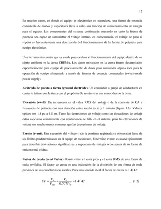 12
En muchos casos, en donde el equipo es electrónico en naturaleza, una fuente de potencia
consistente de diodos y capacitores lleva a cabo una función de almacenamiento de energía
para el equipo. Los componentes del sistema continuarán operando en tanto la fuente de
potencia sea capaz de suministrar el voltaje interno, en consecuencia, el voltaje de paso al
reposo es frecuentemente una descripción del funcionamiento de la fuente de potencia para
equipo electrónico.
Una herramienta común que es usada para evaluar el funcionamiento del equipo dentro de un
cierto ambiente es la curva CBEMA. Los datos mostrados en la curva fueron desarrollados
específicamente para equipo de procesamiento de datos pero suministra alguna idea para la
operación de equipo alimentado a través de fuentes de potencia conmutadas (switch-mode
power supply).
Electrodo de puesta a tierra (ground electrode). Un conductor o grupo de conductores en
contacto íntimo con la tierra con el propósito de suministrar una conexión con la tierra.
Elevación (swell). Un incremento en el valor RMS del voltaje o de la corriente de CA a
frecuencia de potencia con una duración entre medio ciclo y 1 minuto (figura 1.6). Valores
típicos son 1.1 pu a 1.8 pu. Tanto las depresiones de voltaje como las elevaciones de voltaje
están asociadas comúnmente con condiciones de falla en el sistema, pero las elevaciones de
voltaje son mucho menos comunes que las depresiones de voltaje.
Evento (event). Una excursión del voltaje o de la corriente registrada (u observada) fuera de
los límites predeterminados en el equipo de monitoreo. El término evento es usado típicamente
para describir desviaciones significativas y repentinas de voltajes o corrientes de su forma de
onda normal o ideal.
Factor de cresta (crest factor). Razón entre el valor pico y el valor RMS de una forma de
onda periódica. El factor de cresta es una indicación de la distorsión de una forma de onda
periódica de sus características ideales. Para una senoide ideal el factor de cresta es 1.4142:
1.4142
0.7071
P P
RMS P
V V
CF
V V
= = = … (1.2)
 