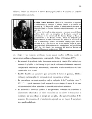 283
armónica, además de introducir el método fasorial para análisis de circuitos de corriente
alterna en estado estacionario.
Charles Proteus Steinmetz (1865–1923), matemático e ingeniero
Alemán-Austriaco, introdujo el método fasorial en el análisis de
circuitos de CA. Es notable también su trabajo sobre la teoría de la
histéresis. Nació en Breslau, Alemania, y perdió a su madre a la edad
de 1 año.
De joven, fue forzado a dejar Alemania a causa de sus actividades
políticas justo antes de completar su disertación doctoral en
matemáticas en la Universidad de Breslau. Emigró a Suiza y
posteriormente a los Estados Unidos, donde fue empleado por
General Electric en 1893. Ese mismo año, publicó un artículo en el
cual se emplearon por primera vez números complejos para analizar
circuitos de CA, esto llevó a uno de sus muchos libros de texto:
Teoría y cálculo del fenómeno de CA, publicado por McGraw-Hill en
1897. En 1901, llegó a ser presidente del American Institute of
Electrical Engineers, predecesor del IEEE.
Los voltajes y las corrientes armónicas pueden causar muchos problemas, siendo el
incremento en pérdidas y el calentamiento los principales (Cobas, s/f; Bingham, 1999):
• La presencia de armónicas en los sistemas de suministro de energía eléctrica implica el
aumento de pérdidas en las líneas y la aparición de posibles condiciones de resonancia
que provocan sobrevoltajes permanentes y transitorios al realizar maniobras (acciones
de switcheo) en el sistema.
• Fusibles fundidos en capacitores para corrección de factor de potencia, debido a
voltajes y corrientes altas por resonancia con la impedancia de la línea.
• La presencia de corrientes armónicas triple-n (múltiplos de la 3ª armónica como 9ª,
15ª, 21ª, …) puede hacer que circule una corriente excesiva en el neutro de circuitos
trifásicos de cuatro hilos, resultando en un sobrecalentamiento del neutro.
• La presencia de armónicas conduce al envejecimiento acelerado del aislamiento, al
calentamiento adicional de las partes conductoras de los equipos e instalaciones, al
incremento de las pérdidas de energía en las redes, a la operación errática de los
esquemas de protección, al envejecimiento acelerado de los bancos de capacitores
provocando su fallo, etc.
 