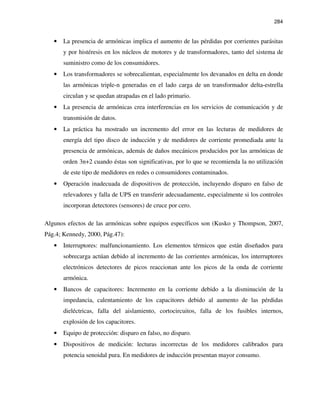 284
• La presencia de armónicas implica el aumento de las pérdidas por corrientes parásitas
y por histéresis en los núcleos de motores y de transformadores, tanto del sistema de
suministro como de los consumidores.
• Los transformadores se sobrecalientan, especialmente los devanados en delta en donde
las armónicas triple-n generadas en el lado carga de un transformador delta-estrella
circulan y se quedan atrapadas en el lado primario.
• La presencia de armónicas crea interferencias en los servicios de comunicación y de
transmisión de datos.
• La práctica ha mostrado un incremento del error en las lecturas de medidores de
energía del tipo disco de inducción y de medidores de corriente promediada ante la
presencia de armónicas, además de daños mecánicos producidos por las armónicas de
orden 3n+2 cuando éstas son significativas, por lo que se recomienda la no utilización
de este tipo de medidores en redes o consumidores contaminados.
• Operación inadecuada de dispositivos de protección, incluyendo disparo en falso de
relevadores y falla de UPS en transferir adecuadamente, especialmente si los controles
incorporan detectores (sensores) de cruce por cero.
Algunos efectos de las armónicas sobre equipos específicos son (Kusko y Thompson, 2007,
Pág.4; Kennedy, 2000, Pág.47):
• Interruptores: malfuncionamiento. Los elementos térmicos que están diseñados para
sobrecarga actúan debido al incremento de las corrientes armónicas, los interruptores
electrónicos detectores de picos reaccionan ante los picos de la onda de corriente
armónica.
• Bancos de capacitores: Incremento en la corriente debido a la disminución de la
impedancia, calentamiento de los capacitores debido al aumento de las pérdidas
dieléctricas, falla del aislamiento, cortocircuitos, falla de los fusibles internos,
explosión de los capacitores.
• Equipo de protección: disparo en falso, no disparo.
• Dispositivos de medición: lecturas incorrectas de los medidores calibrados para
potencia senoidal pura. En medidores de inducción presentan mayor consumo.
 