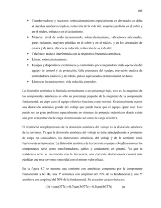 285
• Transformadores y reactores: sobrecalentamiento especialmente en devanados en delta
si circulan armónicas triple-n, reducción de la vida útil, mayores pérdidas en el cobre y
en el núcleo, esfuerzos en el aislamiento.
• Motores: nivel de ruido incrementado, sobrecalentamiento, vibraciones adicionales,
pares pulsantes, mayores pérdidas en el cobre y en el núcleo, y en los devanados de
estator y de rotor, eficiencia reducida, reducción de su vida útil.
• Teléfonos: ruido e interferencia con la respectiva frecuencia armónica.
• Líneas: sobrecalentamiento.
• Equipos y dispositivos electrónicos y controlados por computadora: mala operación del
equipo de control y de protección, falla prematura del equipo, operación errática de
controladores estáticos y de robots, pulsos equivocados en transmisión de datos.
• Lámparas incandescentes: vida reducida, parpadeo.
La distorsión armónica es limitada normalmente a un porcentaje bajo, esto es, la magnitud de
las componentes armónicas es sólo un porcentaje pequeño de la magnitud de la componente
fundamental, en cuyo caso el equipo eléctrico funciona como normal. Ocasionalmente ocurre
una distorsión armónica grande del voltaje que puede hacer que el equipo opere mal. Esto
puede ser un gran problema especialmente en sistemas de potencia industriales donde existe
una gran concentración de carga distorsionante así como de carga sensitiva.
El fenómeno complementario de la distorsión armónica del voltaje es la distorsión armónica
de la corriente. Ya que la distorsión armónica del voltaje se debe principalmente a corrientes
de carga no sinusoidales, las distorsiones armónicas del voltaje y de la corriente están
fuertemente relacionadas. La distorsión armónica de la corriente requiere sobredimensionar los
componentes serie como transformadores, cables y conductores en general. Ya que la
resistencia serie se incrementa con la frecuencia, una corriente distorsionada causará más
pérdidas que una corriente sinusoidal con el mismo valor eficaz.
En la figura 4.7 se muestra una corriente con armónicas compuesta por la componente
fundamental a 60 Hz, una 3ª armónica con amplitud del 70% de la fundamental y una 5ª
armónica con amplitud del 50% de la fundamental. Su ecuación característica es:
( ) sen(377 ) 0.7sen(3 377 ) 0.5sen(5 377 ) pui t t t t= + −i i
 