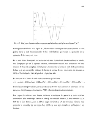 286
Fig. 4.7 Corriente distorsionada compuesta por la fundamental y las armónicas 3ª y 5ª
Como puede observarse en la figura 4.7, existen varios cruces por cero de la corriente, lo cual
podría llevar a mal funcionamiento de los controladores que basan su operación en la
detección de los cruces por cero.
En la vida diaria, la mayoría de las formas de onda de corriente distorsionada serán mucho
más complejas que en el ejemplo anterior, conteniendo muchas más armónicas con una
relación de fase más compleja. En la figura 4.8 se muestra la forma de onda de la corriente de
la fase a de un convertidor trifásico de fuente de voltaje de seis pulsos con alta potencia y
THDI = 32.6% (Grady, 2005, Capítulo 4 y Apéndice A1).
La ecuación de la forma de onda de la corriente es por lo tanto:
( ) sen( ) .2981sen(5 ) .0322sen(7 ) .0895sen(11 ) .0312sen(13 ) .0505sen(17 ) ...a
i t t t t t t tω ω ω ω ω ω= − − + + − −
Como se comentó previamente, en la actualidad las fuentes más comunes de armónicas son las
cargas de electrónica de potencia como ASDs y fuentes de potencia conmutadas.
Las cargas electrónicas usan diodos, tiristores, transistores de potencia y otros switches
electrónicos para interrumpir formas de onda y así controlar potencia, o para convertir CA a
CD. En el caso de los ASDs, la CD es luego convertida a CA de frecuencia variable para
controlar la velocidad de un motor. Los ASDs se usan por ejemplo en enfriadores y en
bombas.
 