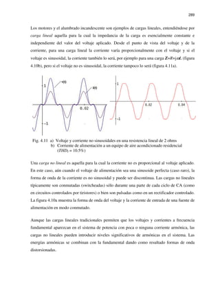 289
Los motores y el alumbrado incandescente son ejemplos de cargas lineales, entendiéndose por
carga lineal aquella para la cual la impedancia de la carga es esencialmente constante e
independiente del valor del voltaje aplicado. Desde el punto de vista del voltaje y de la
corriente, para una carga lineal la corriente varía proporcionalmente con el voltaje y si el
voltaje es sinusoidal, la corriente también lo será, por ejemplo para una carga Z=R+jωL (figura
4.10b), pero si el voltaje no es sinusoidal, la corriente tampoco lo será (figura 4.11a).
Fig. 4.11 a) Voltaje y corriente no sinusoidales en una resistencia lineal de 2 ohms
b) Corriente de alimentación a un equipo de aire acondicionado residencial
(THDI = 10.5%)
Una carga no lineal es aquella para la cual la corriente no es proporcional al voltaje aplicado.
En este caso, aún cuando el voltaje de alimentación sea una sinusoide perfecta (caso raro), la
forma de onda de la corriente es no sinusoidal y puede ser discontinua. Las cargas no lineales
típicamente son conmutadas (switcheadas) sólo durante una parte de cada ciclo de CA (como
en circuitos controlados por tiristores) o bien son pulsadas como en un rectificador controlado.
La figura 4.10a muestra la forma de onda del voltaje y la corriente de entrada de una fuente de
alimentación en modo conmutado.
Aunque las cargas lineales tradicionales permiten que los voltajes y corrientes a frecuencia
fundamental aparezcan en el sistema de potencia con poca o ninguna corriente armónica, las
cargas no lineales pueden introducir niveles significativos de armónicas en el sistema. Las
energías armónicas se combinan con la fundamental dando como resultado formas de onda
distorsionadas.
 
