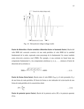 13
Fig. 1.6 Elevación de voltaje (voltage swell)
Factor de distorsión o Factor armónico (distortion factor or harmonic factor). Razón del
valor RMS del contenido armónico de una onda periódica al valor RMS de la cantidad
fundamental de la onda, expresada como porcentaje de la fundamental. Se conoce también
como distorsión armónica total (THD). Por ejemplo, si una corriente no lineal tiene una
componente fundamental I1 y las componentes armónicas I2, I3, I4, … , entonces el factor de
distorsión de la corriente es:
2 2 2 2
52 3 4
1
...
100%I
I I I I
THD
I
+ + + +
= i … (1.3)
Factor de forma (form factor). Razón entre el valor RMS (VRMS) y el valor promedio (Vav)
de una forma de onda periódica. El factor de forma es otro indicador de la desviación de una
forma de onda periódica de la característica ideal.
RMS
av
V
FF
V
= … (1.4)
Factor de potencia (power factor). Razón de la potencia activa (W) a la potencia aparente
(VA).
 
