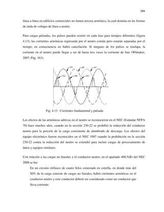 294
línea a línea en edificios comerciales no tienen tercera armónica, la cual domina en las formas
de onda de voltajes de línea a neutro.
Para cargas pulsadas, los pulsos pueden ocurrir en cada fase para tiempos diferentes (figura
4.13), las corrientes armónicas regresarán por el neutro común pero estarán separadas por el
tiempo, en consecuencia no habrá cancelación. Si ninguno de los pulsos se traslapa, la
corriente en el neutro puede llegar a ser de hasta tres veces la corriente de fase (Whitaker,
2007, Pág. 163).
Fig. 4.13 Corrientes fundamental y pulsada
Los efectos de las armónicas aditivas en el neutro se reconocieron en el NEC (Estándar NFPA
70) hace muchos años, cuando en la sección 230-22 se prohibió la reducción del conductor
neutro para la porción de la carga consistente de alumbrado de descarga. Los efectos del
equipo electrónico fueron reconocidos en el NEC 1987 cuando la prohibición en la sección
230-22 contra la reducción del neutro se extendió para incluir cargas de procesamiento de
datos y equipos similares.
Con relación a las cargas no lineales y el conductor neutro, en el apartado 400.5(B) del NEC
2008 se lee:
En un circuito trifásico de cuatro hilos conectado en estrella, en donde más del
50% de la carga consiste de cargas no lineales, habrá corrientes armónicas en el
conductor neutro y este conductor deberá ser considerado como un conductor que
lleva corriente.
 