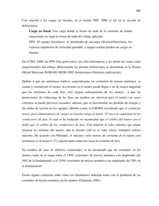 295
Con relación a las cargas no lineales, en el mismo NEC 2008 se lee en la sección de
definiciones:
Carga no lineal. Una carga donde la forma de onda de la corriente de estado
estacionario no sigue la forma de onda del voltaje aplicado.
FPN: El equipo electrónico, el alumbrado de descarga eléctrica/electrónica, los
sistemas impulsores de velocidad ajustable, y equipo similar pueden ser cargas no
lineales
En el NEC 2008, las FPN (fine print notes) son sólo informativas y no deben ser vistas como
requerimientos del código. Básicamente las mismas definiciones se encuentran en la Norma
Oficial Mexicana NOM-001-SEDE-2005, Instalaciones Eléctricas (utilización).
Debido a que las armónicas triple-n, especialmente las corrientes de tercera armónica, se
suman y circulan por el neutro, la corriente en el neutro puede llegar a ser de mayor magnitud
que las corrientes de cada fase, esto origina calentamiento de los neutros y que las
protecciones de sobrecarga de las fases no resulten ser efectivas para el neutro (en casos
extremos se puede provocar incendio); además, que se incrementen las pérdidas de energía y
las caídas de tensión en los equipos. Debido a esto, la CBEMA recomendó que el conductor
neutro para alimentadores de cargas no lineales tenga al menos √3 veces la capacidad de los
conductores de fase, lo cual se ha traducido en recomendar que el calibre del neutro sea el
doble que el calibre de los conductores de fase. Con relación al valor máximo que puede
alcanzar la corriente del neutro, aún se discute cuál es el valor eficaz verdadero teórico
máximo. De acuerdo con Whitaker, el máximo valor teórico de corriente en el neutro con
armónicas es al menos 1.73 y quizás tanto como tres veces la corriente de fase.
En estudios de caso en edificios comerciales, se ha encontrado que las corrientes en los
neutros están en el rango entre el 150% (corrientes de tercera armónica con amplitudes del
50% de la fundamental) y el 210% (corrientes de tercera armónica con amplitudes del 70% de
la fundamental).
Existe alguna confusión sobre cómo los diseñadores deberían tratar con el problema de las
corrientes de tercera armónica en los neutros (Chapman, 2001).
 