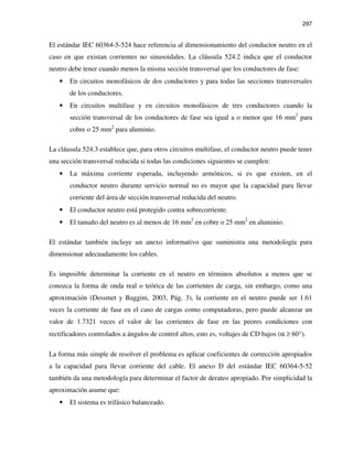 297
El estándar IEC 60364-5-524 hace referencia al dimensionamiento del conductor neutro en el
caso en que existan corrientes no sinusoidales. La cláusula 524.2 indica que el conductor
neutro debe tener cuando menos la misma sección transversal que los conductores de fase:
• En circuitos monofásicos de dos conductores y para todas las secciones transversales
de los conductores.
• En circuitos multifase y en circuitos monofásicos de tres conductores cuando la
sección transversal de los conductores de fase sea igual a o menor que 16 mm2
para
cobre o 25 mm2
para aluminio.
La cláusula 524.3 establece que, para otros circuitos multifase, el conductor neutro puede tener
una sección transversal reducida si todas las condiciones siguientes se cumplen:
• La máxima corriente esperada, incluyendo armónicos, si es que existen, en el
conductor neutro durante servicio normal no es mayor que la capacidad para llevar
corriente del área de sección transversal reducida del neutro.
• El conductor neutro está protegido contra sobrecorriente.
• El tamaño del neutro es al menos de 16 mm2
en cobre o 25 mm2
en aluminio.
El estándar también incluye un anexo informativo que suministra una metodología para
dimensionar adecuadamente los cables.
Es imposible determinar la corriente en el neutro en términos absolutos a menos que se
conozca la forma de onda real o teórica de las corrientes de carga, sin embargo, como una
aproximación (Dessmet y Baggini, 2003, Pág. 3), la corriente en el neutro puede ser 1.61
veces la corriente de fase en el caso de cargas como computadoras, pero puede alcanzar un
valor de 1.7321 veces el valor de las corrientes de fase en las peores condiciones con
rectificadores controlados a ángulos de control altos, esto es, voltajes de CD bajos (α ≥ 60°).
La forma más simple de resolver el problema es aplicar coeficientes de corrección apropiados
a la capacidad para llevar corriente del cable. El anexo D del estándar IEC 60364-5-52
también da una metodología para determinar el factor de derateo apropiado. Por simplicidad la
aproximación asume que:
• El sistema es trifásico balanceado.
 