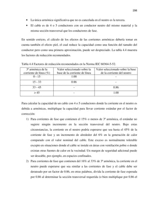 298
• La única armónica significativa que no es cancelada en el neutro es la tercera.
• El cable es de 4 o 5 conductores con un conductor neutro del mismo material y la
misma sección transversal que los conductores de fase.
En sentido estricto, el cálculo de los efectos de las corrientes armónicas debería tomar en
cuenta también el efecto piel, el cual reduce la capacidad como una función del tamaño del
conductor pero como una primera aproximación, puede ser despreciado. La tabla 4.4 muestra
los factores de reducción recomendados.
Tabla 4.4 Factores de reducción recomendados en la Norma IEC 60364-5-52.
3ª armónica de la
corriente de línea (%)
Valor seleccionado sobre la
base de la corriente de línea
Valor seleccionado sobre la base
de la corriente del neutro
0 - 15 1.00 -
15 - 33 0.86 -
33 - 45 - 0.86
> 45 - 1.00
Para calcular la capacidad de un cable con 4 o 5 conductores donde la corriente en el neutro es
debida a armónicas, multiplique la capacidad para llevar corriente estándar por el factor de
corrección:
1) Para corrientes de fase que contienen el 15% o menos de 3ª armónica, el estándar no
sugiere ningún incremento en la sección transversal del neutro. Bajo estas
circunstancias, la corriente en el neutro podría esperarse que sea hasta el 45% de la
corriente de fase y un incremento de alrededor del 6% en la generación de calor
comparado con el valor nominal del cable. Este exceso es normalmente tolerable
excepto en situaciones donde el cable se instale en áreas con ventilación pobre o donde
existan otras fuentes de calor en la vecindad. Un margen de seguridad adicional puede
ser deseable, por ejemplo, en espacios confinados.
2) Para corrientes de fase que contienen del 16% al 33% de 3ª armónica, la corriente en el
neutro puede esperarse que sea similar a las corrientes de fase y el cable debe ser
derateado por un factor de 0.86, en otras palabras, divida la corriente de fase esperada
por 0.86 al determinar la sección transversal requerida (o bien multiplique por 0.86 el
 