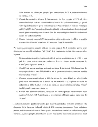 299
valor nominal del cable), por ejemplo, para una corriente de 20 A, debe seleccionarse
un cable de 24 A.
3) Cuando las armónicas triple-n de las corrientes de fase exceden el 33%, el valor
nominal del cable debe ser determinado con base en la corriente del neutro, ya que el
valor esperado es mayor que la corriente de fase. Para corrientes de fase que contengan
del 34% al 45% de 3ª armónica, el tamaño del cable es determinado por la corriente del
neutro, pero derateado por un factor de 0.86. Lo anterior implica dividir la corriente del
neutro por un factor de 0.86.
4) Para un contenido mayor al 45% de armónicas triple-n, determine el cable y su sección
transversal con base en la corriente del neutro sin factor de reducción.
Por ejemplo, considere un circuito trifásico con una carga de 39 A nominales, que va a ser
alimentada con un cable aislado de PVC (70°C) de 4 conductores tendido directamente sobre
la pared:
• En ausencia de armónicos (o con contenido de tercera armónica menor al 15%), es una
práctica común usar un cable con conductores de cobre con una sección transversal de
6 mm2
y una capacidad de 41 A.
• Con 20% de tercera armónica, aplicando un factor de derateo de 0.86, la corriente de
carga equivalente va a ser 39/0.86=45 A, por lo que se necesitará un cable con sección
transversal de 10 mm2
.
• Con una tercera armónica igual al 40%, la sección del cable debería ser seleccionada
para llevar una corriente en el neutro de 39x0.4x3=46.8 A y aplicar un factor de
reducción de 0.86: 46.8/0.86=54.4 A. Un cable con una sección transversal de 10 mm2
también es adecuado para esta carga.
• Con un 50% de tercera armónica, la sección del cable dependerá de la corriente en el
neutro: 39x0.5x3=58.5 A, por lo que se necesitará un cable con sección transversal de
16 mm2
.
Muchos instrumentos pueden ser usados para medir la cantidad de corrientes armónicas y la
distorsión de la forma de onda del voltaje de CA en estado estacionario. Estos medidores
pueden presentar sus resultados en forma gráfica o como datos estadísticos en bandas de papel
impresas. Algunos ejemplos de medidores usados para realizar mediciones de armónicas en el
 