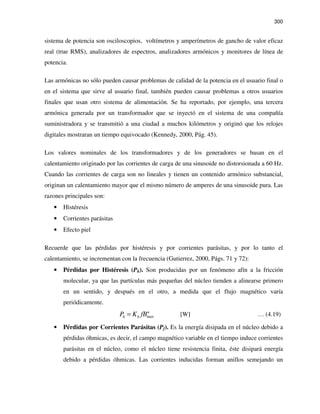 300
sistema de potencia son osciloscopios, voltímetros y amperímetros de gancho de valor eficaz
real (true RMS), analizadores de espectros, analizadores armónicos y monitores de línea de
potencia.
Las armónicas no sólo pueden causar problemas de calidad de la potencia en el usuario final o
en el sistema que sirve al usuario final, también pueden causar problemas a otros usuarios
finales que usan otro sistema de alimentación. Se ha reportado, por ejemplo, una tercera
armónica generada por un transformador que se inyectó en el sistema de una compañía
suministradora y se transmitió a una ciudad a muchos kilómetros y originó que los relojes
digitales mostraran un tiempo equivocado (Kennedy, 2000, Pág. 45).
Los valores nominales de los transformadores y de los generadores se basan en el
calentamiento originado por las corrientes de carga de una sinusoide no distorsionada a 60 Hz.
Cuando las corrientes de carga son no lineales y tienen un contenido armónico substancial,
originan un calentamiento mayor que el mismo número de amperes de una sinusoide pura. Las
razones principales son:
• Histéresis
• Corrientes parásitas
• Efecto piel
Recuerde que las pérdidas por histéresis y por corrientes parásitas, y por lo tanto el
calentamiento, se incrementan con la frecuencia (Gutierrez, 2000, Págs. 71 y 72):
• Pérdidas por Histéresis (Ph). Son producidas por un fenómeno afín a la fricción
molecular, ya que las partículas más pequeñas del núcleo tienden a alinearse primero
en un sentido, y después en el otro, a medida que el flujo magnético varía
periódicamente.
max
n
h hP K fB= [W] … (4.19)
• Pérdidas por Corrientes Parásitas (Pf). Es la energía disipada en el núcleo debido a
pérdidas óhmicas, es decir, el campo magnético variable en el tiempo induce corrientes
parásitas en el núcleo, como el núcleo tiene resistencia finita, éste disipará energía
debido a pérdidas óhmicas. Las corrientes inducidas forman anillos semejando un
 