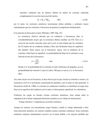 301
remolino, realmente hay un número infinito de anillos de corriente cubriendo
completamente la sección transversal del núcleo.
2 2
maxf fP K f B= [W] … (4.20)
por lo tanto, las corrientes armónicas incrementan dichas pérdidas y producen mayor
calentamiento que las corrientes a frecuencia de potencia (componente fundamental).
Con relación al efecto piel se tiene (Whitaker, 2007, Pág. 10):
La resistencia efectiva ofrecida por un conductor a frecuencias altas es
considerablemente mayor que la resistencia óhmica medida con CD. Esto es a
causa de una acción conocida como efecto piel, el cual origina que las corrientes
de CA dentro de un conductor tiendan a fluir más fácilmente hacia la superficie
del alambre. Entre mayor sea la frecuencia, mayor será la tendencia de la
corriente a fluir hacia la superficie. La profundidad del flujo de la corriente es una
función inversa de la frecuencia:
2.6
d
fµ
= mils … (4.21)
Donde d es la profundidad de la corriente en mils (milésimas de pulgada), µ es la
permeabilidad del material (1 para el cobre, 300 para el acero), f es la frecuencia
(Hz).
Así, entre mayor sea la frecuencia, el área efectiva por la que circula la corriente es menor y la
resistencia a la CA se incrementa, aumentando las pérdidas y por lo tanto el calor generado. A
frecuencias arriba de 1 MHz, la corriente en conductores metálicos se distribuye en capas muy
finas en la superficie del conductor, por lo tanto, es básicamente superficial, no volumétrica.
Conforme las cargas no lineales extraen corrientes armónicas, éstas actúan sobre la
impedancia de la fuente originando distorsión armónica en el voltaje de alimentación:
Voltaje armónico = (impedancia) (corriente armónica)
Aunque los motores son normalmente cargas lineales, cuando el voltaje alimentado a ellos
tiene distorsión armónica, los motores también extraen corrientes armónicas. Estas corrientes
armónicas originan calentamiento excesivo en el motor debido a las mayores pérdidas por
 