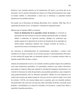 302
histéresis y por corrientes parásitas en las laminaciones del motor y por efecto piel en los
devanados. Así, los motores alimentados por fuentes con voltaje distorsionado por otras cargas
no lineales también se sobrecalientan a menos que se disminuya su capacidad nominal
(derateo) por una cantidad suficiente.
De acuerdo con el Diccionario de Energías Renovables (Coz y Sánchez, 2004, Pág. 29), el
significado del término derate en Español es “disminuir la capacidad normal”.
Mientras que en Laplante (2000) se encuentra:
Factor de disminución de la capacidad o factor de derateo es la fracción (o
porcentaje) del valor nominal al cual una cantidad especificada debe ser reducida
debido a condiciones de operación inusuales. Ejemplos de condiciones que
pueden requerir de la aplicación de un factor de disminución de la capacidad son
altitud grande, temperatura ambiente alta, arranque frecuente de motores, y
operación de motores con frenado por inversión.
Las soluciones al sobrecalentamiento de transformadores, generadores y motores como
resultado de las cargas no lineales son las mismas que para el sobrecalentamiento del neutro:
el valor nominal del equipo debe ser disminuido (derateo) o el contenido armónico debe ser
reducido usando filtros de línea, o ambos.
Además del calentamiento excesivo, las corrientes armónicas pueden originar otros problemas
serios para instalaciones generadoras. Los generadores modernos usan medios electrónicos
para regular el voltaje de salida, para controlar la velocidad de la máquina o del primotor (y así
controlar la frecuencia de salida del generador), para paralelar generadores y para compartir la
carga proporcionalmente entre los diferentes generadores. Muchos de estos dispositivos de
control usan circuitos que miden el punto de cruce por cero de la onda de voltaje o de la onda
de corriente. A 60 Hz, este sistema trabaja como se esperaría, pero con contenido armónico
alto puede haber más cruces por cero que para ondas sinusoidales de 60 Hz, esto puede causar
penduleo e inestabilidad en el control de velocidad y de frecuencia, y puede hacer difícil o
imposible el paralelar generadores.
 