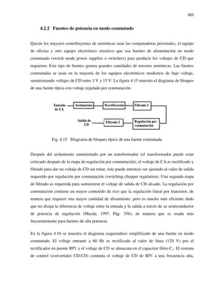 303
4.2.2 Fuentes de potencia en modo conmutado
Quizás los mayores contribuyentes de armónicas sean las computadoras personales, el equipo
de oficina y otro equipo electrónico sensitivo que usa fuentes de alimentación en modo
conmutado (switch mode power supplies o switchers) para producir los voltajes de CD que
requieren. Este tipo de fuentes genera grandes cantidades de terceras armónicas. Las fuentes
conmutadas se usan en la mayoría de los equipos electrónicos modernos de bajo voltaje,
suministrando voltajes de CD entre 3 V y 15 V. La figura 4.15 muestra el diagrama de bloques
de una fuente típica con voltaje regulado por conmutación.
Fig. 4.15 Diagrama de bloques típico de una fuente conmutada
Después del aislamiento suministrado por un transformador (el transformador puede estar
colocado después de la etapa de regulación por conmutación), el voltaje de CA es rectificado y
filtrado para dar un voltaje de CD sin tratar, éste puede entonces ser ajustado al valor de salida
requerido por regulación por conmutación (switching chopper regulation). Una segunda etapa
de filtrado es requerida para suministrar el voltaje de salida de CD alisado. La regulación por
conmutación contiene un mayor contenido de rizo que la regulación lineal por transistor, de
manera que requiere una mayor cantidad de alisamiento, pero es mucho más eficiente dado
que no disipa la diferencia de voltaje entre la entrada y la salida a través de su semiconductor
de potencia de regulación (Mazda, 1997, Pág. 356), de manera que es usada más
frecuentemente para fuentes de alta potencia.
En la figura 4.16 se muestra el diagrama esquemático simplificado de una fuente en modo
conmutado. El voltaje entrante a 60 Hz es rectificado al valor de línea (120 V) por el
rectificador en puente RP1 y el voltaje de CD se almacena en el capacitor filtro C1. El sistema
de control (convertidor CD-CD) conmuta el voltaje de CD de RP1 a una frecuencia alta,
 