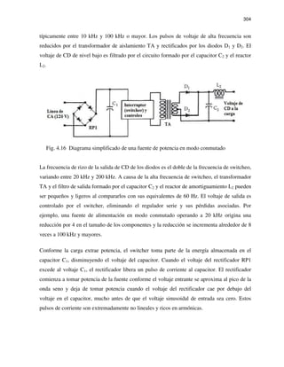 304
típicamente entre 10 kHz y 100 kHz o mayor. Los pulsos de voltaje de alta frecuencia son
reducidos por el transformador de aislamiento TA y rectificados por los diodos D1 y D2. El
voltaje de CD de nivel bajo es filtrado por el circuito formado por el capacitor C2 y el reactor
L2.
Fig. 4.16 Diagrama simplificado de una fuente de potencia en modo conmutado
La frecuencia de rizo de la salida de CD de los diodos es el doble de la frecuencia de switcheo,
variando entre 20 kHz y 200 kHz. A causa de la alta frecuencia de switcheo, el transformador
TA y el filtro de salida formado por el capacitor C2 y el reactor de amortiguamiento L2 pueden
ser pequeños y ligeros al compararlos con sus equivalentes de 60 Hz. El voltaje de salida es
controlado por el switcher, eliminando el regulador serie y sus pérdidas asociadas. Por
ejemplo, una fuente de alimentación en modo conmutado operando a 20 kHz origina una
reducción por 4 en el tamaño de los componentes y la reducción se incrementa alrededor de 8
veces a 100 kHz y mayores.
Conforme la carga extrae potencia, el switcher toma parte de la energía almacenada en el
capacitor C1, disminuyendo el voltaje del capacitor. Cuando el voltaje del rectificador RP1
excede al voltaje C1, el rectificador libera un pulso de corriente al capacitor. El rectificador
comienza a tomar potencia de la fuente conforme el voltaje entrante se aproxima al pico de la
onda seno y deja de tomar potencia cuando el voltaje del rectificador cae por debajo del
voltaje en el capacitor, mucho antes de que el voltaje sinusoidal de entrada sea cero. Estos
pulsos de corriente son extremadamente no lineales y ricos en armónicas.
 