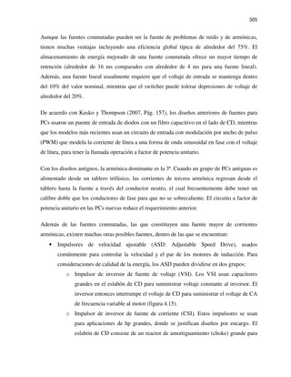 305
Aunque las fuentes conmutadas pueden ser la fuente de problemas de ruido y de armónicas,
tienen muchas ventajas incluyendo una eficiencia global típica de alrededor del 75%. El
almacenamiento de energía mejorado de una fuente conmutada ofrece un mayor tiempo de
retención (alrededor de 16 ms comparados con alrededor de 4 ms para una fuente lineal).
Además, una fuente lineal usualmente requiere que el voltaje de entrada se mantenga dentro
del 10% del valor nominal, mientras que el switcher puede tolerar depresiones de voltaje de
alrededor del 20%.
De acuerdo con Kusko y Thompson (2007, Pág. 157), los diseños anteriores de fuentes para
PCs usaron un puente de entrada de diodos con un filtro capacitivo en el lado de CD, mientras
que los modelos más recientes usan un circuito de entrada con modulación por ancho de pulso
(PWM) que modela la corriente de línea a una forma de onda sinusoidal en fase con el voltaje
de línea, para tener la llamada operación a factor de potencia unitario.
Con los diseños antiguos, la armónica dominante es la 3ª. Cuando un grupo de PCs antiguas es
alimentado desde un tablero trifásico, las corrientes de tercera armónica regresan desde el
tablero hasta la fuente a través del conductor neutro, el cual frecuentemente debe tener un
calibre doble que los conductores de fase para que no se sobrecaliente. El circuito a factor de
potencia unitario en las PCs nuevas reduce el requerimiento anterior.
Además de las fuentes conmutadas, las que constituyen una fuente mayor de corrientes
armónicas, existen muchas otras posibles fuentes, dentro de las que se encuentran:
• Impulsores de velocidad ajustable (ASD: Adjustable Speed Drive), usados
comúnmente para controlar la velocidad y el par de los motores de inducción. Para
consideraciones de calidad de la energía, los ASD pueden dividirse en dos grupos:
o Impulsor de inversor de fuente de voltaje (VSI). Los VSI usan capacitores
grandes en el eslabón de CD para suministrar voltaje constante al inversor. El
inversor entonces interrumpe el voltaje de CD para suministrar el voltaje de CA
de frecuencia variable al motor (figura 4.15).
o Impulsor de inversor de fuente de corriente (CSI). Estos impulsores se usan
para aplicaciones de hp grandes, donde se justifican diseños por encargo. El
eslabón de CD consiste de un reactor de amortiguamiento (choke) grande para
 