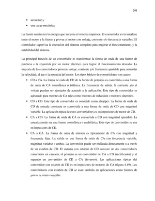 308
• un motor y
• una carga mecánica.
La fuente suministra la energía que necesita el sistema impulsor. El convertidor es la interfase
entre el motor y la fuente y provee al motor con voltaje, corriente y/o frecuencia variables. El
controlador supervisa la operación del sistema completo para mejorar el funcionamiento y la
estabilidad del sistema.
La principal función de un convertidor es transformar la forma de onda de una fuente de
potencia a la requerida por un motor eléctrico para lograr el funcionamiento deseado. La
mayoría de los convertidores proveen voltaje, corriente y/o frecuencia ajustable para controlar
la velocidad, el par o la potencia del motor. Los tipos básicos de convertidores son cuatro:
• CD a CA. La forma de onda de CD de la fuente de potencia es convertida a una forma
de onda de CA monofásica o trifásica. La frecuencia de salida, la corriente y/o el
voltaje pueden ser ajustados de acuerdo a la aplicación. Este tipo de convertidor es
adecuado para motores de CA tales como motores de inducción o motores síncronos.
• CD a CD. Este tipo de convertidor es conocido como chopper. La forma de onda de
CD de entrada constante es convertida a una forma de onda de CD con magnitud
variable. La aplicación típica de estos convertidores es en impulsores de motor de CD.
• CA a CD. La forma de onda de CA es convertida a CD con magnitud ajustable. La
entrada puede ser una fuente monofásica o multifásica. Este tipo de convertidor se usa
en impulsores de CD.
• CA a CA. La forma de onda de entrada es típicamente de CA con magnitud y
frecuencia fijas. La salida es una forma de onda de CA con frecuencia variable,
magnitud variable o ambas. La conversión puede ser realizada directamente o a través
de un eslabón de CD. El sistema con eslabón de CD consiste de dos convertidores
conectados en cascada; el primero es un convertidor de CA a CD (rectificador) y el
segundo un convertidor de CD a CA (inversor). Las aplicaciones típicas del
convertidor con eslabón de CD es en impulsores de motores de CA (figura 4.19). Los
convertidores con eslabón de CD se usan también en aplicaciones como fuentes de
potencia ininterrumpible.
 