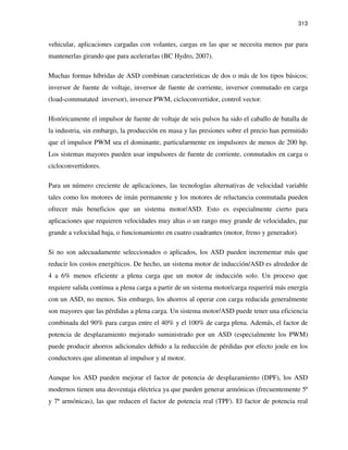 313
vehicular, aplicaciones cargadas con volantes, cargas en las que se necesita menos par para
mantenerlas girando que para acelerarlas (BC Hydro, 2007).
Muchas formas híbridas de ASD combinan características de dos o más de los tipos básicos:
inversor de fuente de voltaje, inversor de fuente de corriente, inversor conmutado en carga
(load-commutated inversor), inversor PWM, cicloconvertidor, control vector.
Históricamente el impulsor de fuente de voltaje de seis pulsos ha sido el caballo de batalla de
la industria, sin embargo, la producción en masa y las presiones sobre el precio han permitido
que el impulsor PWM sea el dominante, particularmente en impulsores de menos de 200 hp.
Los sistemas mayores pueden usar impulsores de fuente de corriente, conmutados en carga o
cicloconvertidores.
Para un número creciente de aplicaciones, las tecnologías alternativas de velocidad variable
tales como los motores de imán permanente y los motores de reluctancia conmutada pueden
ofrecer más beneficios que un sistema motor/ASD. Esto es especialmente cierto para
aplicaciones que requieren velocidades muy altas o un rango muy grande de velocidades, par
grande a velocidad baja, o funcionamiento en cuatro cuadrantes (motor, freno y generador).
Si no son adecuadamente seleccionados o aplicados, los ASD pueden incrementar más que
reducir los costos energéticos. De hecho, un sistema motor de inducción/ASD es alrededor de
4 a 6% menos eficiente a plena carga que un motor de inducción solo. Un proceso que
requiere salida continua a plena carga a partir de un sistema motor/carga requerirá más energía
con un ASD, no menos. Sin embargo, los ahorros al operar con carga reducida generalmente
son mayores que las pérdidas a plena carga. Un sistema motor/ASD puede tener una eficiencia
combinada del 90% para cargas entre el 40% y el 100% de carga plena. Además, el factor de
potencia de desplazamiento mejorado suministrado por un ASD (especialmente los PWM)
puede producir ahorros adicionales debido a la reducción de pérdidas por efecto joule en los
conductores que alimentan al impulsor y al motor.
Aunque los ASD pueden mejorar el factor de potencia de desplazamiento (DPF), los ASD
modernos tienen una desventaja eléctrica ya que pueden generar armónicas (frecuentemente 5ª
y 7ª armónicas), las que reducen el factor de potencia real (TPF). El factor de potencia real
 