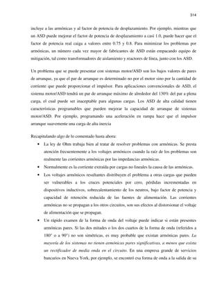 314
incluye a las armónicas y al factor de potencia de desplazamiento. Por ejemplo, mientras que
un ASD puede mejorar el factor de potencia de desplazamiento a casi 1.0, puede hacer que el
factor de potencia real caiga a valores entre 0.75 y 0.8. Para minimizar los problemas por
armónicas, un número cada vez mayor de fabricantes de ASD están empacando equipo de
mitigación, tal como transformadores de aislamiento y reactores de línea, junto con los ASD.
Un problema que se puede presentar con sistemas motor/ASD son los bajos valores de pares
de arranque, ya que el par de arranque es determinado no por el motor sino por la cantidad de
corriente que puede proporcionar el impulsor. Para aplicaciones convencionales de ASD, el
sistema motor/ASD tendrá un par de arranque máximo de alrededor del 130% del par a plena
carga, el cual puede ser inaceptable para algunas cargas. Los ASD de alta calidad tienen
características programables que pueden mejorar la capacidad de arranque de sistemas
motor/ASD. Por ejemplo, programando una aceleración en rampa hace que el impulsor
arranque suavemente una carga de alta inercia
Recapitulando algo de lo comentado hasta ahora:
• La ley de Ohm trabaja bien al tratar de resolver problemas con armónicas. Se presta
atención frecuentemente a los voltajes armónicos cuando la raíz de los problemas son
realmente las corrientes armónicas por las impedancias armónicas.
• Normalmente es la corriente extraída por cargas no lineales la causa de las armónicas.
• Los voltajes armónicos resultantes distribuyen el problema a otras cargas que pueden
ser vulnerables a los cruces potenciales por cero, pérdidas incrementadas en
dispositivos inductivos, sobrecalentamiento de los neutros, bajo factor de potencia y
capacidad de retención reducida de las fuentes de alimentación. Las corrientes
armónicas no se propagan a los otros circuitos, son sus efectos al distorsionar el voltaje
de alimentación que se propagan.
• Un rápido examen de la forma de onda del voltaje puede indicar si están presentes
armónicas pares. Si las dos mitades o los dos cuartos de la forma de onda (referidos a
180° o a 90°) no son simétricas, es muy probable que existan armónicas pares. La
mayoría de los sistemas no tienen armónicas pares significativas, a menos que exista
un rectificador de media onda en el circuito. En una empresa grande de servicios
bancarios en Nueva York, por ejemplo, se encontró esa forma de onda a la salida de su
 