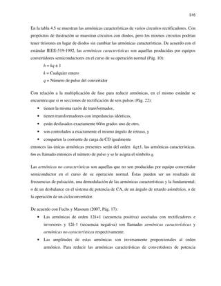 316
En la tabla 4.5 se muestran las armónicas características de varios circuitos rectificadores. Con
propósitos de ilustración se muestran circuitos con diodos, pero los mismos circuitos podrían
tener tiristores en lugar de diodos sin cambiar las armónicas características. De acuerdo con el
estándar IEEE-519-1992, las armónicas características son aquellas producidas por equipos
convertidores semiconductores en el curso de su operación normal (Pág. 10):
h = kq ± 1
k = Cualquier entero
q = Número de pulso del convertidor
Con relación a la multiplicación de fase para reducir armónicas, en el mismo estándar se
encuentra que si m secciones de rectificación de seis pulsos (Pág. 22):
• tienen la misma razón de transformador,
• tienen transformadores con impedancias idénticas,
• están desfasados exactamente 60/m grados uno de otro,
• son controlados a exactamente el mismo ángulo de retraso, y
• comparten la corriente de carga de CD igualmente
entonces las únicas armónicas presentes serán del orden kq±1, las armónicas características.
6m es llamado entonces el número de pulso y se le asigna el símbolo q.
Las armónicas no características son aquellas que no son producidas por equipo convertidor
semiconductor en el curso de su operación normal. Éstas pueden ser un resultado de
frecuencias de pulsación, una demodulación de las armónicas características y la fundamental;
o de un desbalance en el sistema de potencia de CA, de un ángulo de retardo asimétrico, o de
la operación de un cicloconvertidor.
De acuerdo con Fuchs y Masoum (2007, Pág. 17):
• Las armónicas de orden 12k+1 (secuencia positiva) asociadas con rectificadores e
inversores y 12k-1 (secuencia negativa) son llamadas armónicas características y
armónicas no características respectivamente.
• Las amplitudes de estas armónicas son inversamente proporcionales al orden
armónico. Para reducir las armónicas características de convertidores de potencia
 