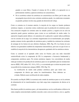 317
grandes se usan filtros. Cuando el sistema de CA es débil y la operación no es
perfectamente simétrica, aparecen armónicas no características.
• No es económico reducir las armónicas no características con filtros, por lo tanto, aún
una pequeña inyección de estas corrientes armónicas puede, via condiciones resonantes
en paralelo, producir niveles muy grandes de distorsión del voltaje.
Como se comenta en el resumen anterior, la mayoría de las cargas no lineales producen
armónicas impares, se necesitan ciertas condiciones para la producción de armónicas pares.
Una extracción irregular de corriente entre las mitades positiva y negativa de un ciclo de
operación puede generar armónicas pares (como en un rectificador de media onda). La
operación irregular puede deberse a la naturaleza de la aplicación o puede indicar problemas
con los circuitos de la carga. Las corrientes magnetizantes de un transformador, por ejemplo,
pueden contener niveles apreciables de armónicas pares y también las contienen las corrientes
de arranque de los hornos de arco eléctrico (Sankaran, 2002, Pág. 85). Los hornos de arco
eléctrico son generadores también de componentes interarmónicas, pero una vez que el arco se
estabiliza la mayoría de las interarmónicas desaparecen, quedando sólo las armónicas enteras.
Como se comentó en el apartado sobre series de Fourier, para una onda sinusoidal
semirectificada existe la componente de CD, la componente a frecuencia fundamental y
componentes armónicas pares. No existen armónicas impares. Los convertidores de media
onda que resultan en la producción de armónicas pares no son aprobados para las instalaciones
nuevas (IEEE, 1992, tablas 10.3, 10.4 y 10.5), y se recomienda que se retiren tan pronto como
sea posible de las instalaciones antiguas (IEEE, 1992, Pág. 53):
La rectificación de media onda produce armónicas pares que tienen una
componente de directa que satura los transformadores. Éstas deberían ser
evitadas. Debería usarse rectificación de onda completa.
De acuerdo con Heydt (2000), la ocurrencia más común de armónicas pares es en la corriente
de alimentación de los transformadores cuyo lado carga tiene componentes de directa en la
corriente.
Otra fuente posible de armónicas pares y de interarmónicas son los rectificadores trifásicos de
onda completa semicontrolados también conocidos como semiconvertidores, esto es, aquellos
 