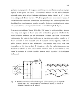318
que tienen un grupo positivo de tres pulsos con tiristores con control de compuerta y un grupo
negativo de tres pulsos con diodos. Un convertidor trifásico de seis pulsos totalmente
controlado puede operar como rectificador (ángulos de disparo menores a 90°) o como
inversor (ángulos de disparo mayores a 90°). Si la operación como inversor no se requiere, el
circuito puede ser simplificado reemplazando tres tiristores por tres diodos de potencia. Esta
simplificación es económicamente atractiva porque los diodos son considerablemente menos
caros que los tiristores y no requieren de circuitos de control del ángulo de disparo.
De acuerdo con Arrillaga y Watson (2003, Pág. 104) cuando los semiconvertidores operan a
plena carga (con ángulo de disparo cero) estos controladores producen virtualmente las
mismas corrientes armónicas que los convertidores totalmente controlados y operan muy
eficientemente. Sin embargo, bajo condiciones de operación que requieren retardos en el
disparo la simetría de media onda de la forma de onda de la corriente se pierde y por lo tanto
pueden aparecer armónicas pares importantes. Especialmente para cargas bajas estos
controladores no sólo tienen un factor de potencia muy pobre sino que introducen una severa
distorsión de la forma de onda, particularmente armónicas pares. El caso extremo se tiene
cuando la corriente de segunda armónica alcanza niveles cercanos a la componente
fundamental.
Fig. 4.20 Rectificador trifásico semicontrolado y sus formas de onda para un ángulo de
disparo de 60°. (ii) Voltaje de CD en terminales del puente (iii) Voltaje de
alimentación y corriente de la fase A
 