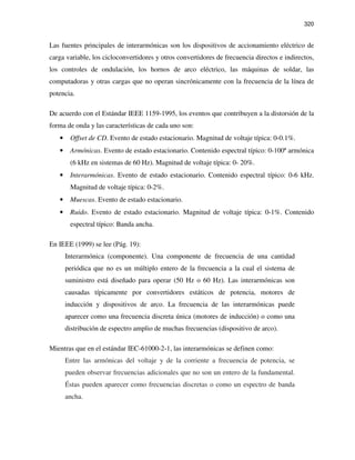 320
Las fuentes principales de interarmónicas son los dispositivos de accionamiento eléctrico de
carga variable, los cicloconvertidores y otros convertidores de frecuencia directos e indirectos,
los controles de ondulación, los hornos de arco eléctrico, las máquinas de soldar, las
computadoras y otras cargas que no operan sincrónicamente con la frecuencia de la línea de
potencia.
De acuerdo con el Estándar IEEE 1159-1995, los eventos que contribuyen a la distorsión de la
forma de onda y las características de cada uno son:
• Offset de CD. Evento de estado estacionario. Magnitud de voltaje típica: 0-0.1%.
• Armónicas. Evento de estado estacionario. Contenido espectral típico: 0-100ª armónica
(6 kHz en sistemas de 60 Hz). Magnitud de voltaje típica: 0- 20%.
• Interarmónicas. Evento de estado estacionario. Contenido espectral típico: 0-6 kHz.
Magnitud de voltaje típica: 0-2%.
• Muescas. Evento de estado estacionario.
• Ruido. Evento de estado estacionario. Magnitud de voltaje típica: 0-1%. Contenido
espectral típico: Banda ancha.
En IEEE (1999) se lee (Pág. 19):
Interarmónica (componente). Una componente de frecuencia de una cantidad
periódica que no es un múltiplo entero de la frecuencia a la cual el sistema de
suministro está diseñado para operar (50 Hz o 60 Hz). Las interarmónicas son
causadas típicamente por convertidores estáticos de potencia, motores de
inducción y dispositivos de arco. La frecuencia de las interarmónicas puede
aparecer como una frecuencia discreta única (motores de inducción) o como una
distribución de espectro amplio de muchas frecuencias (dispositivo de arco).
Mientras que en el estándar IEC-61000-2-1, las interarmónicas se definen como:
Entre las armónicas del voltaje y de la corriente a frecuencia de potencia, se
pueden observar frecuencias adicionales que no son un entero de la fundamental.
Éstas pueden aparecer como frecuencias discretas o como un espectro de banda
ancha.
 
