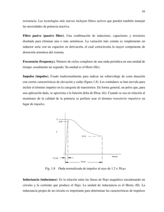 16
resistencia. Las tecnologías más nuevas incluyen filtros activos que pueden también manejar
las necesidades de potencia reactiva.
Filtro pasivo (passive filter). Una combinación de inductores, capacitores y resistores
diseñada para eliminar una o más armónicas. La variación más común es simplemente un
inductor serie con un capacitor en derivación, el cual cortocircuita la mayor componente de
distorsión armónica del sistema.
Frecuencia (frequency). Número de ciclos completos de una onda periódica en una unidad de
tiempo, usualmente un segundo. Su unidad es el Hertz (Hz).
Impulso (impulse). Usado tradicionalmente para indicar un sobrevoltaje de corta duración
con ciertas características de elevación y caída (figura 1.8). Los estándares se han movido para
incluir el término impulso en la categoría de transitorios. En forma general, un pulso que, para
una aplicación dada, se aproxima a la función delta de Dirac δ(t). Cuando se usa en relación al
monitoreo de la calidad de la potencia se prefiere usar el término transitorio impulsivo en
lugar de impulso.
Fig. 1.8 Onda normalizada de impulso al rayo de 1.2 x 50 µs
Inductancia (inductance). Es la relación entre las líneas de flujo magnético encadenando un
circuito y la corriente que produce el flujo. La unidad de inductancia es el Henry (H). La
inductancia propia de un circuito es importante para determinar las características de impulsos
 