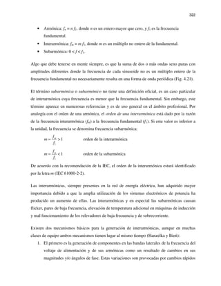 322
• Armónica: fn = n f1, donde n es un entero mayor que cero, y f1 es la frecuencia
fundamental.
• Interarmónica: fm = m f1, donde m es un múltiplo no entero de la fundamental.
• Subarmónica: 0 < f < f1.
Algo que debe tenerse en mente siempre, es que la suma de dos o más ondas seno puras con
amplitudes diferentes donde la frecuencia de cada sinusoide no es un múltiplo entero de la
frecuencia fundamental no necesariamente resulta en una forma de onda periódica (Fig. 4.21).
El término subarmónica o subarmónico no tiene una definición oficial, es un caso particular
de interarmónica cuya frecuencia es menor que la frecuencia fundamental. Sin embargo, este
término aparece en numerosas referencias y es de uso general en el ámbito profesional. Por
analogía con el orden de una armónica, el orden de una interarmónica está dado por la razón
de la frecuencia interarmónica (fm) a la frecuencia fundamental (f1). Si este valor es inferior a
la unidad, la frecuencia se denomina frecuencia subarmónica:
1
1 orden de la interarmónicamf
m
f
= >
1
1 orden de la subarmónicamf
m
f
= <
De acuerdo con la recomendación de la IEC, el orden de la interarmónica estará identificado
por la letra m (IEC 61000-2-2).
Las interarmónicas, siempre presentes en la red de energía eléctrica, han adquirido mayor
importancia debido a que la amplia utilización de los sistemas electrónicos de potencia ha
producido un aumento de ellas. Las interarmónicas y en especial las subarmónicas causan
flicker, pares de baja frecuencia, elevación de temperatura adicional en máquinas de inducción
y mal funcionamiento de los relevadores de baja frecuencia y de sobrecorriente.
Existen dos mecanismos básicos para la generación de interarmónicas, aunque en muchas
clases de equipo ambos mecanismos tienen lugar al mismo tiempo (Hanzelka y Bień):
1. El primero es la generación de componentes en las bandas laterales de la frecuencia del
voltaje de alimentación y de sus armónicas como un resultado de cambios en sus
magnitudes y/o ángulos de fase. Estas variaciones son provocadas por cambios rápidos
 