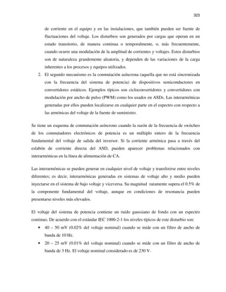 323
de corriente en el equipo y en las instalaciones, que también pueden ser fuente de
fluctuaciones del voltaje. Los disturbios son generados por cargas que operan en un
estado transitorio, de manera continua o temporalmente, o, más frecuentemente,
cuando ocurre una modulación de la amplitud de corrientes y voltajes. Estos disturbios
son de naturaleza grandemente aleatoria, y dependen de las variaciones de la carga
inherentes a los procesos y equipos utilizados.
2. El segundo mecanismo es la conmutación asíncrona (aquella que no está sincronizada
con la frecuencia del sistema de potencia) de dispositivos semiconductores en
convertidores estáticos. Ejemplos típicos son cicloconvertidores y convertidores con
modulación por ancho de pulso (PWM) como los usados en ASDs. Las interarmónicas
generadas por ellos pueden localizarse en cualquier parte en el espectro con respecto a
las armónicas del voltaje de la fuente de suministro.
Se tiene un esquema de conmutación asíncrono cuando la razón de la frecuencia de switcheo
de los conmutadores electrónicos de potencia es un múltiplo entero de la frecuencia
fundamental del voltaje de salida del inversor. Si la corriente armónica pasa a través del
eslabón de corriente directa del ASD, pueden aparecer problemas relacionados con
interarmónicas en la línea de alimentación de CA.
Las interarmónicas se pueden generar en cualquier nivel de voltaje y transferirse entre niveles
diferentes; es decir, interarmónicas generadas en sistemas de voltaje alto y medio pueden
inyectarse en el sistema de bajo voltaje y viceversa. Su magnitud raramente supera el 0.5% de
la componente fundamental del voltaje, aunque en condiciones de resonancia pueden
presentarse niveles más elevados.
El voltaje del sistema de potencia contiene un ruido gaussiano de fondo con un espectro
continuo. De acuerdo con el estándar IEC 1000-2-1 los niveles típicos de este disturbio son:
• 40 – 50 mV (0.02% del voltaje nominal) cuando se mide con un filtro de ancho de
banda de 10 Hz.
• 20 – 25 mV (0.01% del voltaje nominal) cuando se mide con un filtro de ancho de
banda de 3 Hz. El voltaje nominal considerado es de 230 V.
 