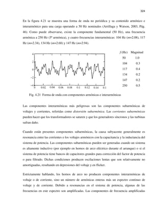 324
En la figura 4.21 se muestra una forma de onda no periódica y su contenido armónico e
interarmónico para una carga operando a 50 Hz nominales (Arrillaga y Watson, 2003, Pág.
46). Como puede observarse, existe la componente fundamental (50 Hz), una frecuencia
armónica a 250 Hz (5ª armónica), y cuatro frecuencias interarmónicas: 104 Hz (m=2.08), 117
Hz (m=2.34), 134 Hz (m=2.68) y 147 Hz (m=2.94).
f (Hz) Magnitud
50 1.0
104 0.3
117 0.4
134 0.2
147 0.2
250 0.5
Fig. 4.21 Forma de onda con componentes armónicas e interarmónicas
Las componentes interarmónicas más peligrosas son las componentes subarmónicas de
voltajes y corrientes, referidas como distorsión subarmónica. Las corrientes subarmónicas
pueden hacer que los transformadores se saturen y que los generadores síncronos y las turbinas
sufran daño.
Cuando están presentes componentes subarmónicas, la causa subyacente generalmente es
resonancia entre las corrientes o los voltajes armónicos con la capacitancia y la inductancia del
sistema de potencia. Las componentes subarmónicas pueden ser generadas cuando un sistema
es altamente inductivo (por ejemplo en hornos de arco eléctrico durante el arranque) o si el
sistema de potencia tiene bancos de capacitores grandes para corrección del factor de potencia
o para filtrado. Dichas condiciones producen oscilaciones lentas que son relativamente no
amortiguadas, resultando en depresiones del voltaje y en flicker.
Estrictamente hablando, los hornos de arco no producen componentes interarmónicas de
voltaje o de corriente, sino un número de armónicas enteras más un espectro continuo de
voltaje y de corriente. Debido a resonancias en el sistema de potencia, algunas de las
frecuencias en este espectro son amplificadas. Las componentes de frecuencia amplificadas
 