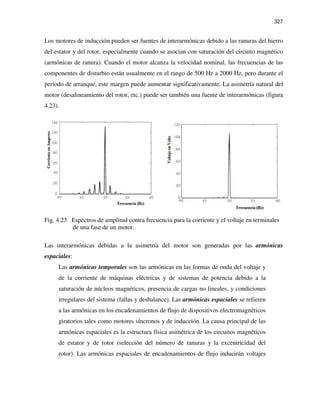 327
Los motores de inducción pueden ser fuentes de interarmónicas debido a las ranuras del hierro
del estator y del rotor, especialmente cuando se asocian con saturación del circuito magnético
(armónicas de ranura). Cuando el motor alcanza la velocidad nominal, las frecuencias de las
componentes de disturbio están usualmente en el rango de 500 Hz a 2000 Hz, pero durante el
periodo de arranque, este margen puede aumentar significativamente. La asimetría natural del
motor (desalineamiento del rotor, etc.) puede ser también una fuente de interarmónicas (figura
4.23).
Fig. 4.23 Espectros de amplitud contra frecuencia para la corriente y el voltaje en terminales
de una fase de un motor.
Las interarmónicas debidas a la asimetría del motor son generadas por las armónicas
espaciales:
Las armónicas temporales son las armónicas en las formas de onda del voltaje y
de la corriente de máquinas eléctricas y de sistemas de potencia debido a la
saturación de núcleos magnéticos, presencia de cargas no lineales, y condiciones
irregulares del sistema (fallas y desbalance). Las armónicas espaciales se refieren
a las armónicas en los encadenamientos de flujo de dispositivos electromagnéticos
giratorios tales como motores síncronos y de inducción. La causa principal de las
armónicas espaciales es la estructura física asimétrica de los circuitos magnéticos
de estator y de rotor (selección del número de ranuras y la excentricidad del
rotor). Las armónicas espaciales de encadenamientos de flujo inducirán voltajes
 
