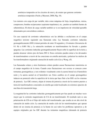 328
armónicos temporales en los circuitos de rotor y de estator que generan corrientes
armónicas temporales (Fuchs y Masoum, 2008, Pág. 18).
Los motores con carga de par variable, tales como máquinas de forja, troqueladoras, sierras,
compresores, bombas reciprocantes (aspirante-impelentes), etc., pueden ser también fuentes de
subarmónicas. El efecto de carga variable también se ve en impulsores de velocidad ajustable
alimentados por convertidores estáticos.
Un caso especial de corrientes subarmónicas son las debidas a oscilaciones en el campo
magnético terrestre siguiendo una llamarada solar. Las llamadas corrientes inducidas
geomagnéticamente (GICs) tienen periodos de entre 10 segundos y 16 minutos (frecuencias de
0.1 Hz a 0.001 Hz) y la saturación resultante en transformadores ha llevado a grandes
apagones. Las corrientes inducidas geomagnéticamente fluyen sobre la superficie de la tierra y
pueden alcanzar valores pico de hasta 200 A. Estas corrientes pueden entrar a los devanados
de transformadores a través de las conexiones en estrella aterrizada y polarizar los núcleos de
los transformadores originando saturación de medio ciclo (Liu y Wang, s/f).
Las llamaradas solares y otros fenómenos solares pueden causar fluctuaciones transitorias en
el campo magnético de la tierra. Cuando estas fluctuaciones son severas se conocen como
tormentas geomagnéticas y son evidentes visualmente como la aurora boreal en el hemisferio
norte y la aurora austral en el hemisferio sur. Estos cambios en el campo geomagnético
inducen un potencial sobre la superficie de la tierra que hace fluir a las GICs en los sistemas
de potencia. Las GICs entran y dejan al sistema de potencia a través de los neutros puestos a
tierra de transformadores conectados en estrella que están localizados en extremos opuestos de
una línea de transmisión larga.
La magnitud de las corrientes inducidas geomagnéticamente por fase puede ser muchas veces
mayor que la corriente magnetizante de CA de un transformador. El resultado neto es una
polarización de CD en el flujo del núcleo del transformador, que resulta en un alto nivel de
saturación de medio ciclo. La saturación de medio ciclo de los transformadores que operan
dentro de un sistema de potencia es la fuente de casi todos los problemas operativos y de
equipos originados por las GIC durante las tormentas magnéticas (demanda de potencia
 