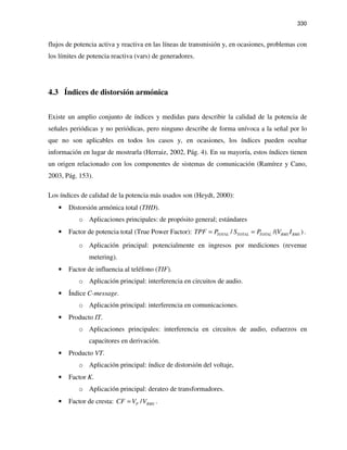 330
flujos de potencia activa y reactiva en las líneas de transmisión y, en ocasiones, problemas con
los límites de potencia reactiva (vars) de generadores.
4.3 Índices de distorsión armónica
Existe un amplio conjunto de índices y medidas para describir la calidad de la potencia de
señales periódicas y no periódicas, pero ninguno describe de forma unívoca a la señal por lo
que no son aplicables en todos los casos y, en ocasiones, los índices pueden ocultar
información en lugar de mostrarla (Herraiz, 2002, Pág. 4). En su mayoría, estos índices tienen
un origen relacionado con los componentes de sistemas de comunicación (Ramírez y Cano,
2003, Pág. 153).
Los índices de calidad de la potencia más usados son (Heydt, 2000):
• Distorsión armónica total (THD).
o Aplicaciones principales: de propósito general; estándares
• Factor de potencia total (True Power Factor): / /( )TOTAL TOTAL TOTAL RMS RMSTPF P S P V I= = .
o Aplicación principal: potencialmente en ingresos por mediciones (revenue
metering).
• Factor de influencia al teléfono (TIF).
o Aplicación principal: interferencia en circuitos de audio.
• Índice C-message.
o Aplicación principal: interferencia en comunicaciones.
• Producto IT.
o Aplicaciones principales: interferencia en circuitos de audio, esfuerzos en
capacitores en derivación.
• Producto VT.
o Aplicación principal: índice de distorsión del voltaje,
• Factor K.
o Aplicación principal: derateo de transformadores.
• Factor de cresta: /P RMSCF V V= .
 