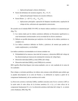 331
o Aplicación principal: esfuerzo dieléctrico.
• Factor de desbalance de secuencia negativa. 2 2 1/VIF V V=
o Aplicación principal: balanceo de circuitos trifásicos.
• Factor flicker: max min/ ( )/V n nf V V V V V= ∆ = − .
o Aplicaciones principales: operación de lámparas incandescentes, regulación de
voltajes de bus, suficiencia de capacidad de cortocircuito.
De acuerdo con el estándar IEEE 519-1992, los buenos índices armónicos se caracterizan por
(Pág. 75):
1) Los valores dados por los índices armónicos deberían ser físicamente significativos y
estar fuertemente correlacionados con la severidad de los efectos armónicos.
2) Debería ser posible determinar por medición si los límites de los índices armónicos se
cumplen o no.
3) Los índices armónicos deberían ser fáciles y prácticos, de manera que puedan ser
usados ampliamente y con facilidad.
Los índices armónicos recomendados en el mismo estándar son:
• Profundidad de las muescas, área total de la muesca, y distorsión (RSS) del voltaje de
bus distorsionado por muescas de conmutación (sistemas de voltaje bajo).
• Distorsión individual [IHDV] y total [THDV] del voltaje.
• Distorsión individual [IHDI] y total [THDI] de la corriente.
RSS significa Root-Sum-Square (raiz-suma-cuadrado), esto es: raíz cuadrada de la suma de
los cuadrados.
Para voltajes y corrientes periódicas, los índices más comunes están definidos para señales que
se pueden descomponer en su serie de Fourier, y su definición se expresa a partir de la
componente fundamental y de las armónicas de la señal.
La Distorsión armónica individual (IHDk), también conocida como Factor armónico (HF) es
la razón entre el valor eficaz de la k-ésima armónica (Vk o Ik) y el valor eficaz de la
componente fundamental (V1 o I1). La distorsión armónica individual del voltaje Vk se calcula
como (Sankaran, 2002, Pág. 90):
 
